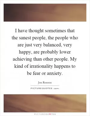 I have thought sometimes that the sanest people, the people who are just very balanced, very happy, are probably lower achieving than other people. My kind of irrationality happens to be fear or anxiety Picture Quote #1