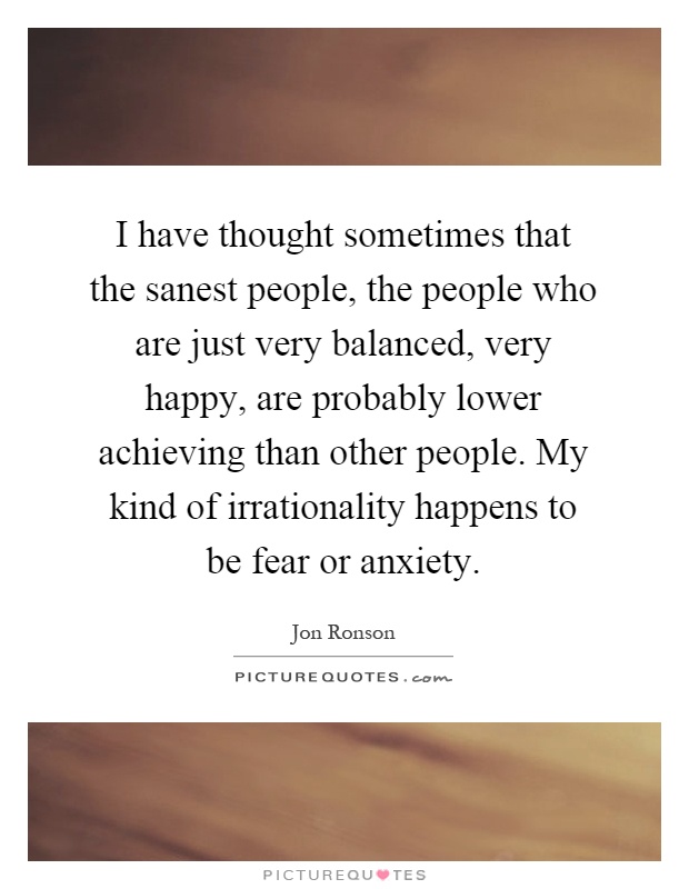 I have thought sometimes that the sanest people, the people who are just very balanced, very happy, are probably lower achieving than other people. My kind of irrationality happens to be fear or anxiety Picture Quote #1