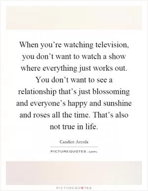 When you’re watching television, you don’t want to watch a show where everything just works out. You don’t want to see a relationship that’s just blossoming and everyone’s happy and sunshine and roses all the time. That’s also not true in life Picture Quote #1