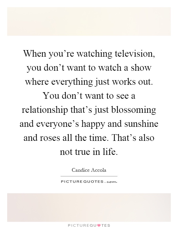 When you're watching television, you don't want to watch a show where everything just works out. You don't want to see a relationship that's just blossoming and everyone's happy and sunshine and roses all the time. That's also not true in life Picture Quote #1