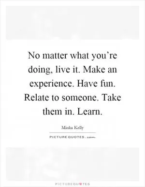 No matter what you’re doing, live it. Make an experience. Have fun. Relate to someone. Take them in. Learn Picture Quote #1