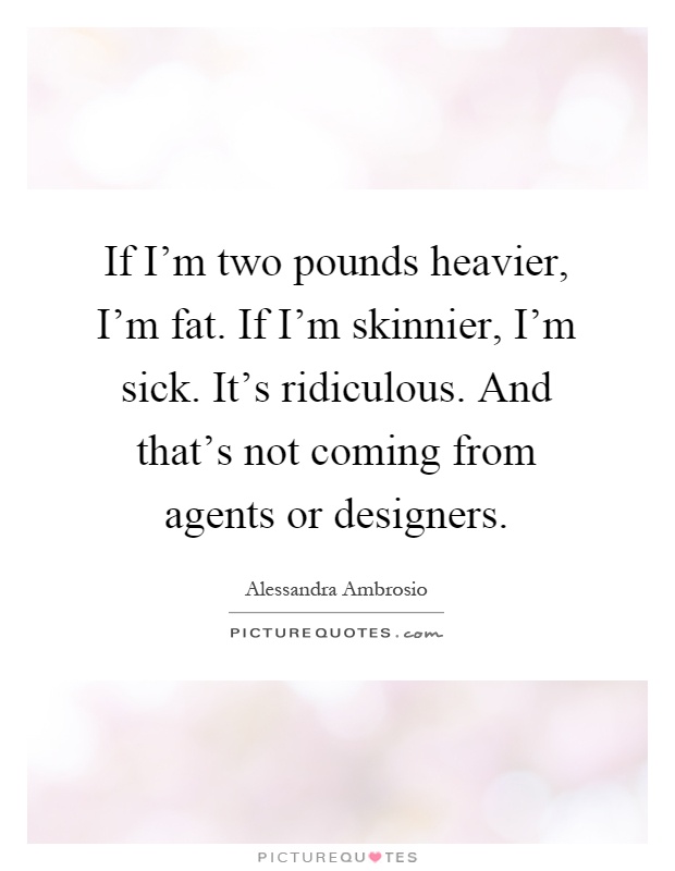 If I'm two pounds heavier, I'm fat. If I'm skinnier, I'm sick. It's ridiculous. And that's not coming from agents or designers Picture Quote #1