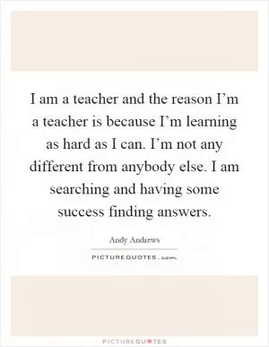 I am a teacher and the reason I’m a teacher is because I’m learning as hard as I can. I’m not any different from anybody else. I am searching and having some success finding answers Picture Quote #1