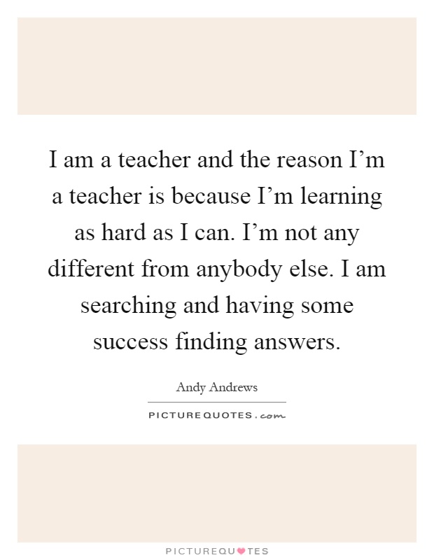 I am a teacher and the reason I'm a teacher is because I'm learning as hard as I can. I'm not any different from anybody else. I am searching and having some success finding answers Picture Quote #1