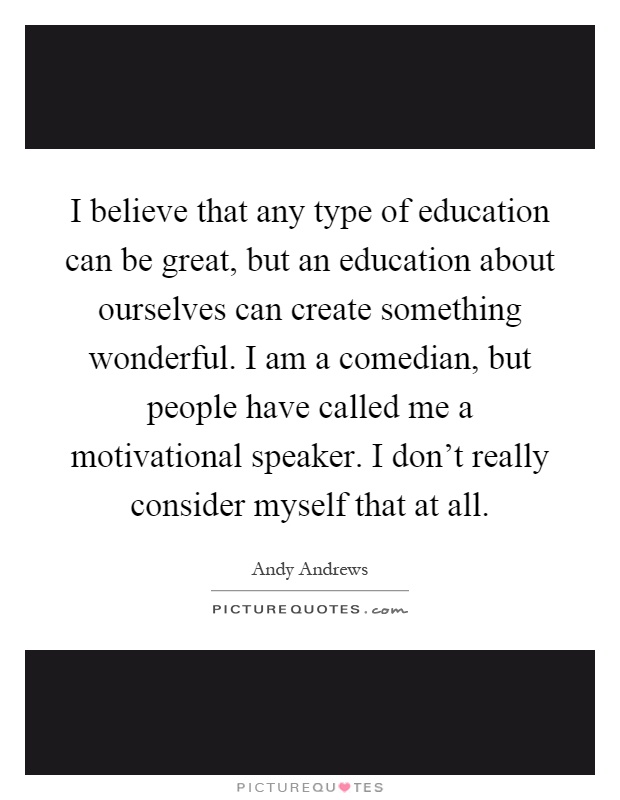 I believe that any type of education can be great, but an education about ourselves can create something wonderful. I am a comedian, but people have called me a motivational speaker. I don't really consider myself that at all Picture Quote #1