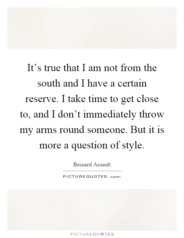 It's true that I am not from the south and I have a certain reserve. I take time to get close to, and I don't immediately throw my arms round someone. But it is more a question of style Picture Quote #1