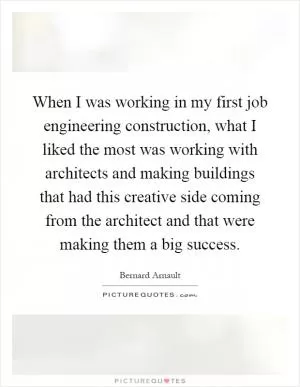 When I was working in my first job engineering construction, what I liked the most was working with architects and making buildings that had this creative side coming from the architect and that were making them a big success Picture Quote #1