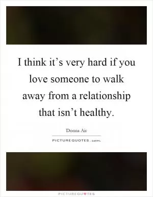 I think it’s very hard if you love someone to walk away from a relationship that isn’t healthy Picture Quote #1