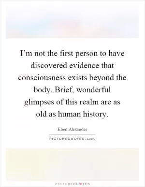 I’m not the first person to have discovered evidence that consciousness exists beyond the body. Brief, wonderful glimpses of this realm are as old as human history Picture Quote #1