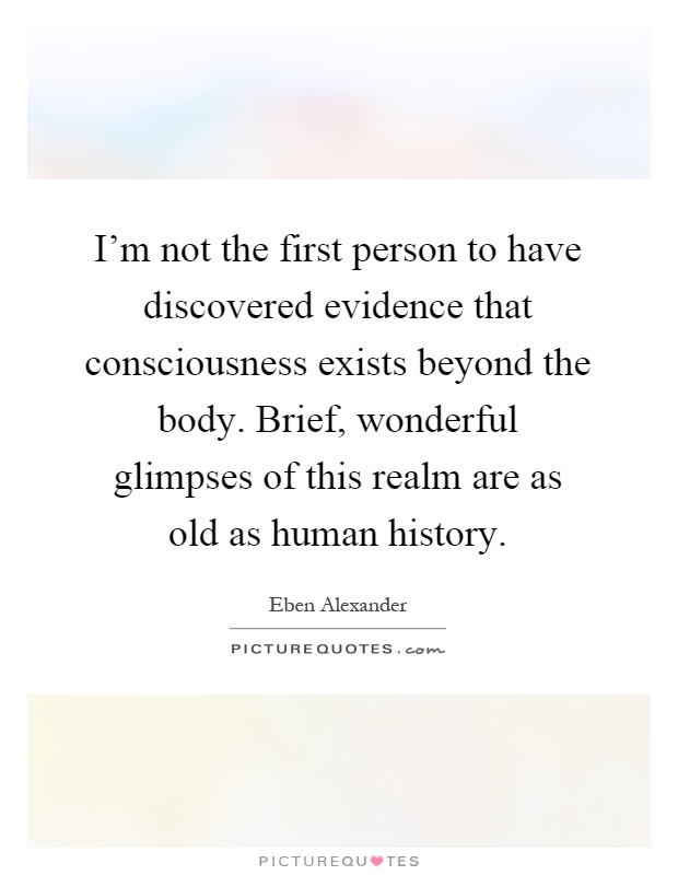 I'm not the first person to have discovered evidence that consciousness exists beyond the body. Brief, wonderful glimpses of this realm are as old as human history Picture Quote #1