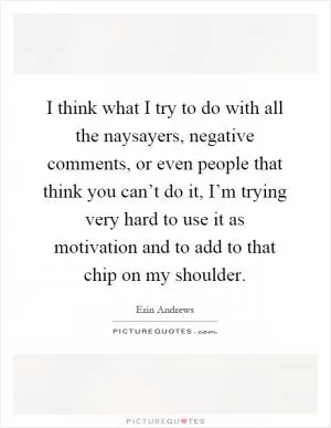 I think what I try to do with all the naysayers, negative comments, or even people that think you can’t do it, I’m trying very hard to use it as motivation and to add to that chip on my shoulder Picture Quote #1