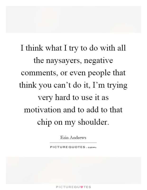 I think what I try to do with all the naysayers, negative comments, or even people that think you can't do it, I'm trying very hard to use it as motivation and to add to that chip on my shoulder Picture Quote #1