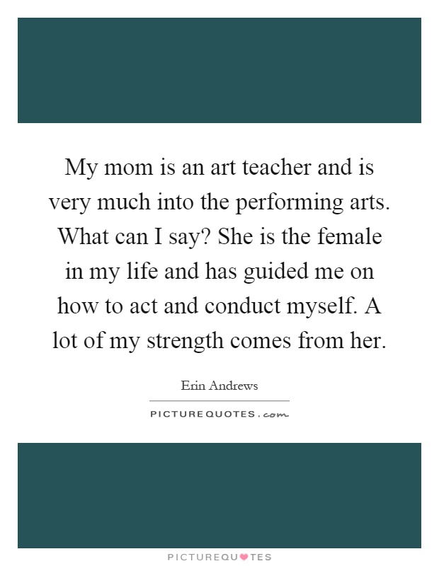 My mom is an art teacher and is very much into the performing arts. What can I say? She is the female in my life and has guided me on how to act and conduct myself. A lot of my strength comes from her Picture Quote #1