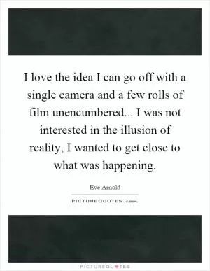 I love the idea I can go off with a single camera and a few rolls of film unencumbered... I was not interested in the illusion of reality, I wanted to get close to what was happening Picture Quote #1
