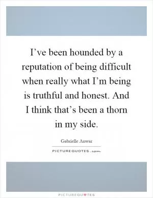 I’ve been hounded by a reputation of being difficult when really what I’m being is truthful and honest. And I think that’s been a thorn in my side Picture Quote #1