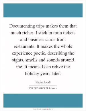 Documenting trips makes them that much richer. I stick in train tickets and business cards from restaurants. It makes the whole experience poetic, describing the sights, smells and sounds around me. It means I can relive the holiday years later Picture Quote #1