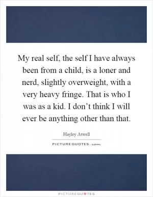 My real self, the self I have always been from a child, is a loner and nerd, slightly overweight, with a very heavy fringe. That is who I was as a kid. I don’t think I will ever be anything other than that Picture Quote #1