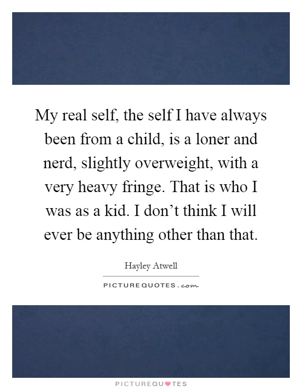 My real self, the self I have always been from a child, is a loner and nerd, slightly overweight, with a very heavy fringe. That is who I was as a kid. I don't think I will ever be anything other than that Picture Quote #1