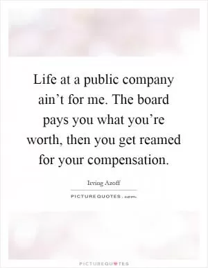 Life at a public company ain’t for me. The board pays you what you’re worth, then you get reamed for your compensation Picture Quote #1