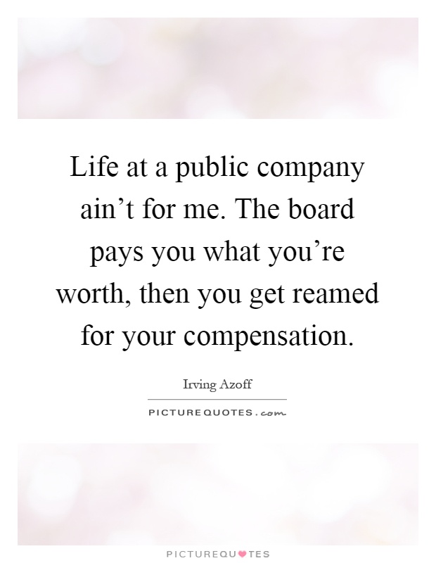 Life at a public company ain't for me. The board pays you what you're worth, then you get reamed for your compensation Picture Quote #1