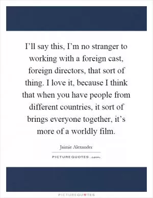 I’ll say this, I’m no stranger to working with a foreign cast, foreign directors, that sort of thing. I love it, because I think that when you have people from different countries, it sort of brings everyone together, it’s more of a worldly film Picture Quote #1