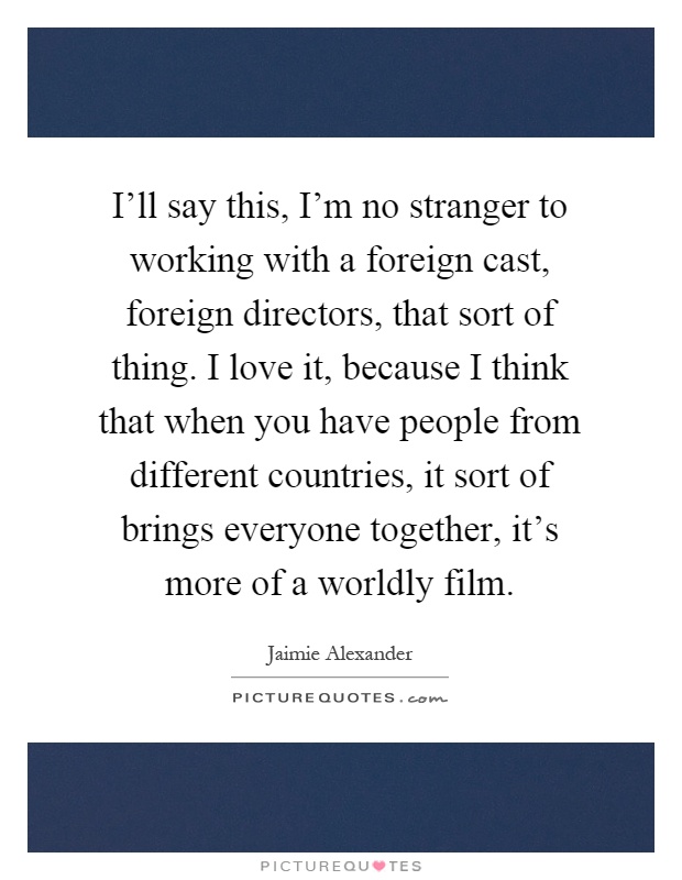 I'll say this, I'm no stranger to working with a foreign cast, foreign directors, that sort of thing. I love it, because I think that when you have people from different countries, it sort of brings everyone together, it's more of a worldly film Picture Quote #1