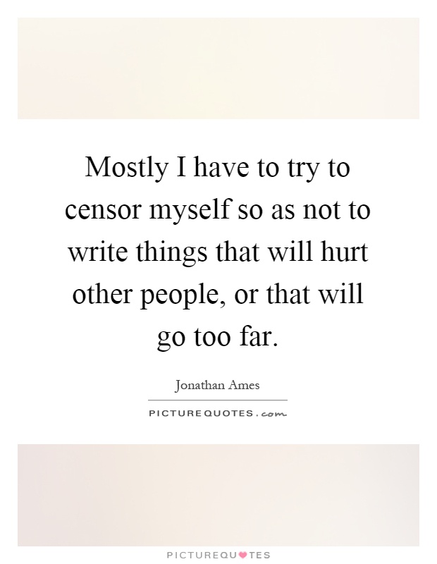 Mostly I have to try to censor myself so as not to write things that will hurt other people, or that will go too far Picture Quote #1