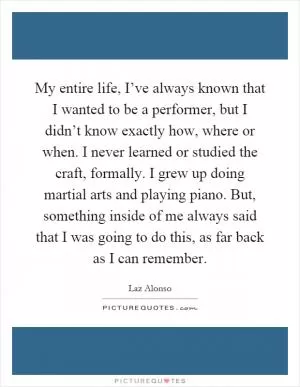 My entire life, I’ve always known that I wanted to be a performer, but I didn’t know exactly how, where or when. I never learned or studied the craft, formally. I grew up doing martial arts and playing piano. But, something inside of me always said that I was going to do this, as far back as I can remember Picture Quote #1