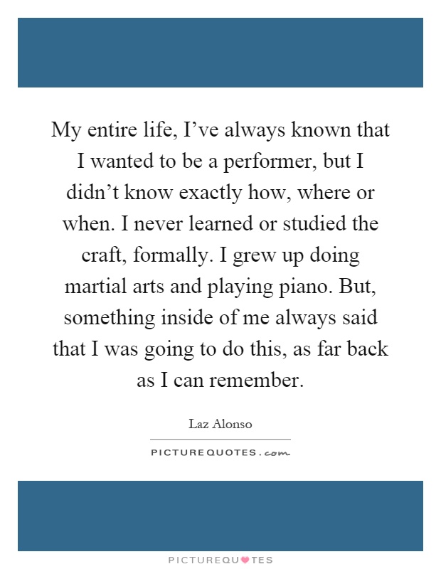 My entire life, I've always known that I wanted to be a performer, but I didn't know exactly how, where or when. I never learned or studied the craft, formally. I grew up doing martial arts and playing piano. But, something inside of me always said that I was going to do this, as far back as I can remember Picture Quote #1