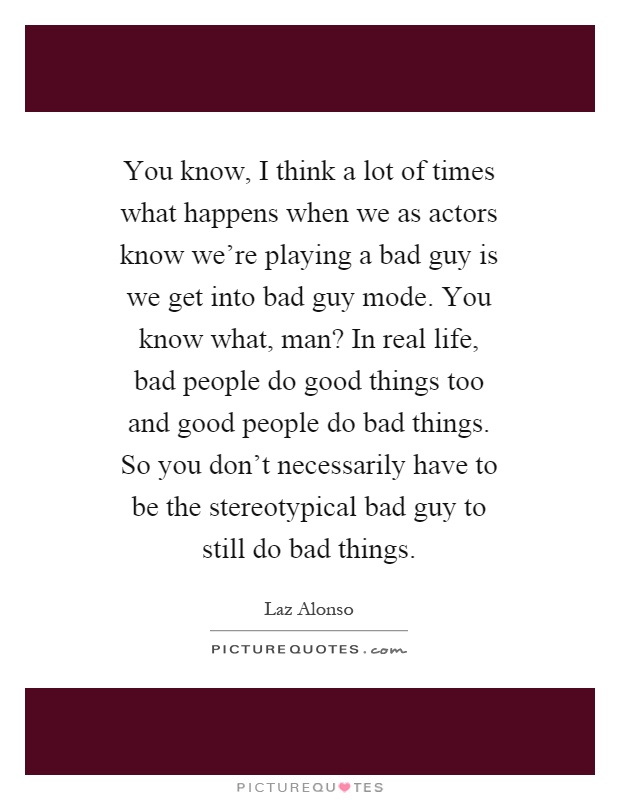 You know, I think a lot of times what happens when we as actors know we're playing a bad guy is we get into bad guy mode. You know what, man? In real life, bad people do good things too and good people do bad things. So you don't necessarily have to be the stereotypical bad guy to still do bad things Picture Quote #1