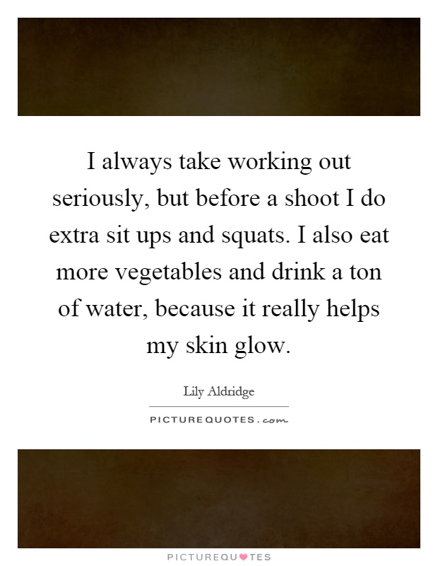 I always take working out seriously, but before a shoot I do extra sit ups and squats. I also eat more vegetables and drink a ton of water, because it really helps my skin glow Picture Quote #1