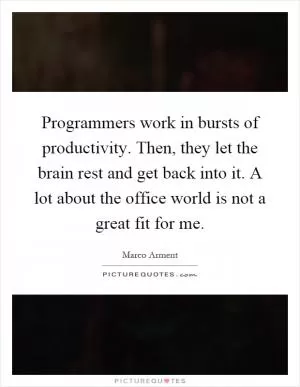 Programmers work in bursts of productivity. Then, they let the brain rest and get back into it. A lot about the office world is not a great fit for me Picture Quote #1
