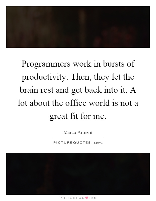 Programmers work in bursts of productivity. Then, they let the brain rest and get back into it. A lot about the office world is not a great fit for me Picture Quote #1