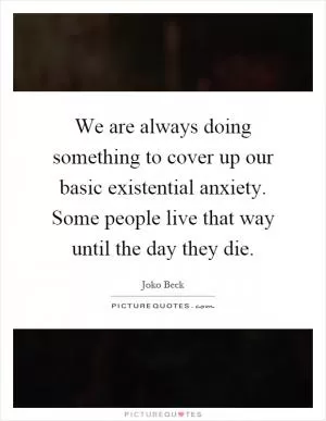 We are always doing something to cover up our basic existential anxiety. Some people live that way until the day they die Picture Quote #1