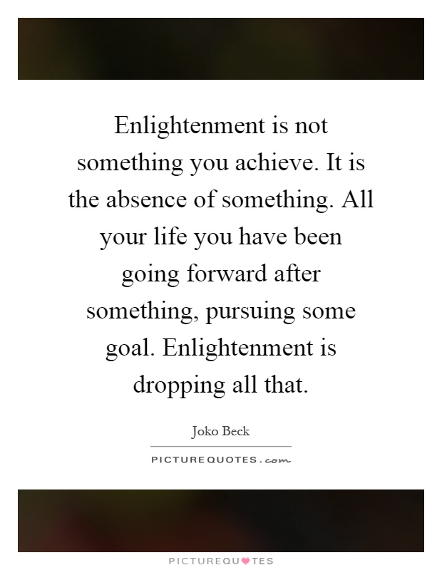 Enlightenment is not something you achieve. It is the absence of something. All your life you have been going forward after something, pursuing some goal. Enlightenment is dropping all that Picture Quote #1
