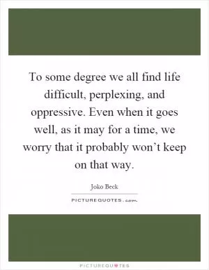 To some degree we all find life difficult, perplexing, and oppressive. Even when it goes well, as it may for a time, we worry that it probably won’t keep on that way Picture Quote #1