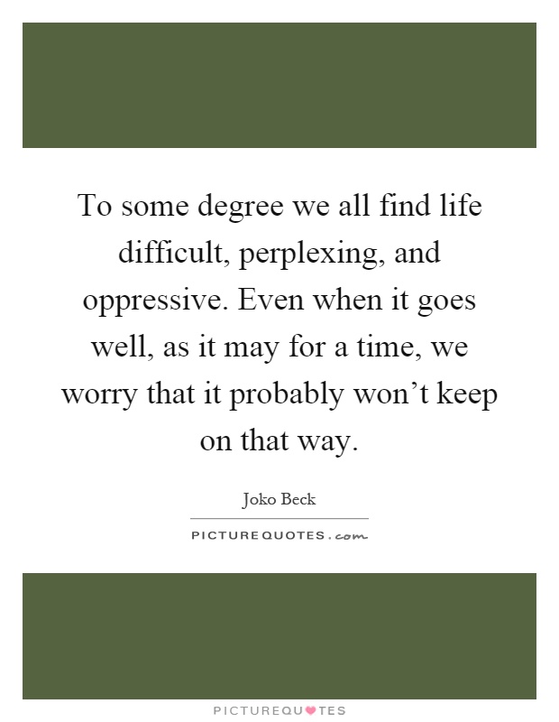 To some degree we all find life difficult, perplexing, and oppressive. Even when it goes well, as it may for a time, we worry that it probably won't keep on that way Picture Quote #1