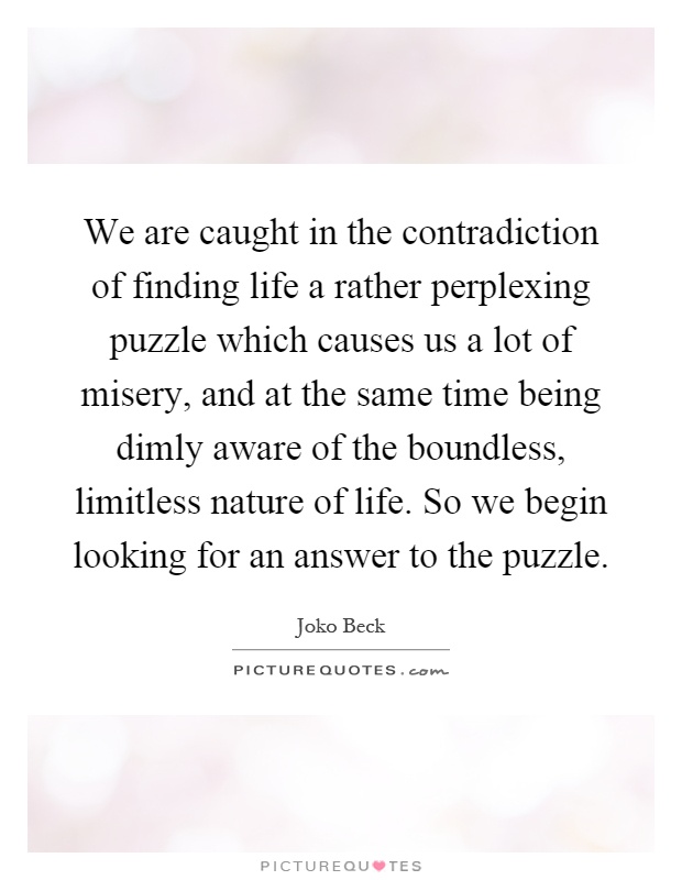 We are caught in the contradiction of finding life a rather perplexing puzzle which causes us a lot of misery, and at the same time being dimly aware of the boundless, limitless nature of life. So we begin looking for an answer to the puzzle Picture Quote #1