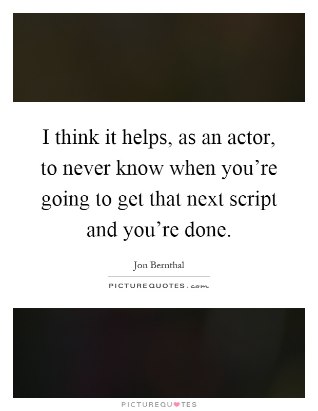 I think it helps, as an actor, to never know when you're going to get that next script and you're done Picture Quote #1