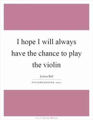 I hope I will always have the chance to play the violin Picture Quote #1