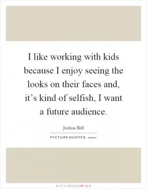 I like working with kids because I enjoy seeing the looks on their faces and, it’s kind of selfish, I want a future audience Picture Quote #1