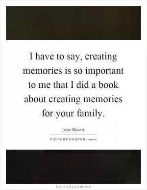 I have to say, creating memories is so important to me that I did a book about creating memories for your family Picture Quote #1