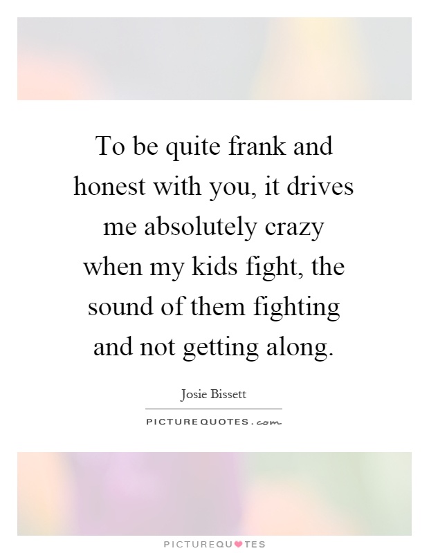 To be quite frank and honest with you, it drives me absolutely crazy when my kids fight, the sound of them fighting and not getting along Picture Quote #1