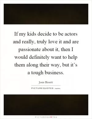 If my kids decide to be actors and really, truly love it and are passionate about it, then I would definitely want to help them along their way, but it’s a tough business Picture Quote #1