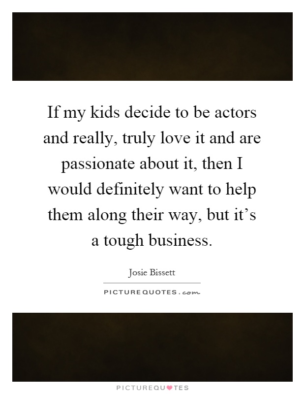 If my kids decide to be actors and really, truly love it and are passionate about it, then I would definitely want to help them along their way, but it's a tough business Picture Quote #1