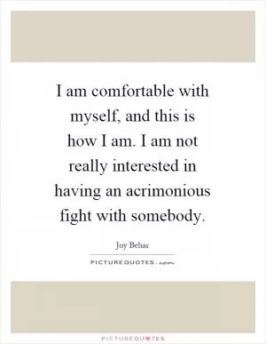 I am comfortable with myself, and this is how I am. I am not really interested in having an acrimonious fight with somebody Picture Quote #1