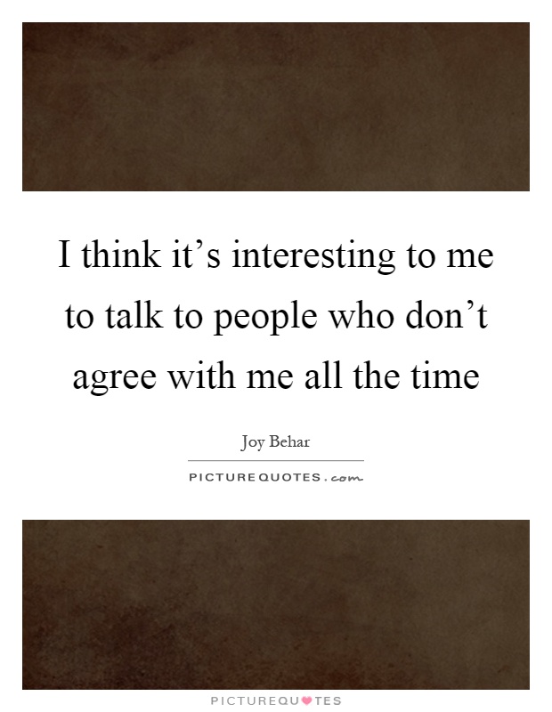 I think it's interesting to me to talk to people who don't agree with me all the time Picture Quote #1