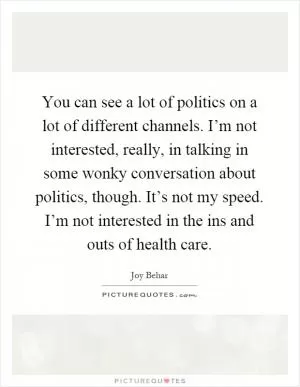 You can see a lot of politics on a lot of different channels. I’m not interested, really, in talking in some wonky conversation about politics, though. It’s not my speed. I’m not interested in the ins and outs of health care Picture Quote #1