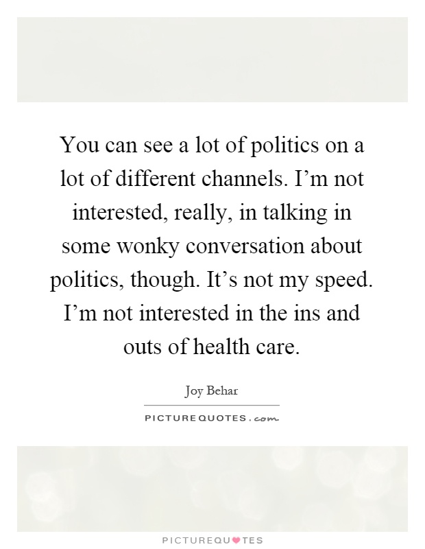You can see a lot of politics on a lot of different channels. I'm not interested, really, in talking in some wonky conversation about politics, though. It's not my speed. I'm not interested in the ins and outs of health care Picture Quote #1