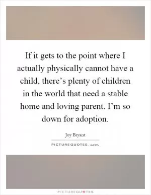 If it gets to the point where I actually physically cannot have a child, there’s plenty of children in the world that need a stable home and loving parent. I’m so down for adoption Picture Quote #1